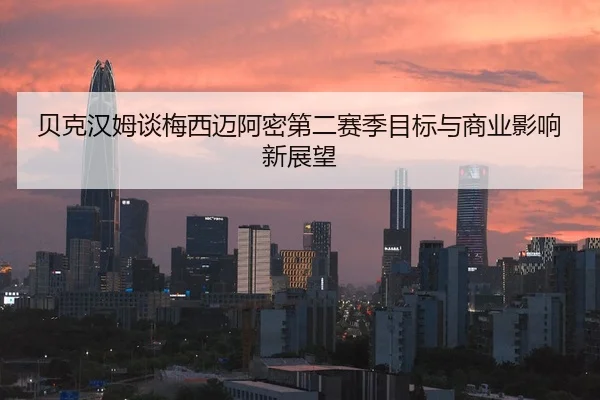 贝克汉姆谈梅西迈阿密第二赛季目标与商业影响新展望