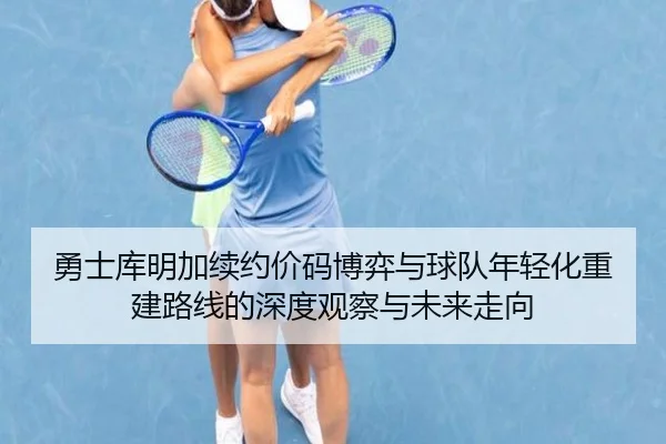 勇士库明加续约价码博弈与球队年轻化重建路线的深度观察与未来走向